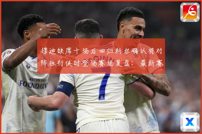 穆迪缺席十场后回归科尔确认将对阵独行侠时登场赛场复盘：最新赛事动态与深度分析