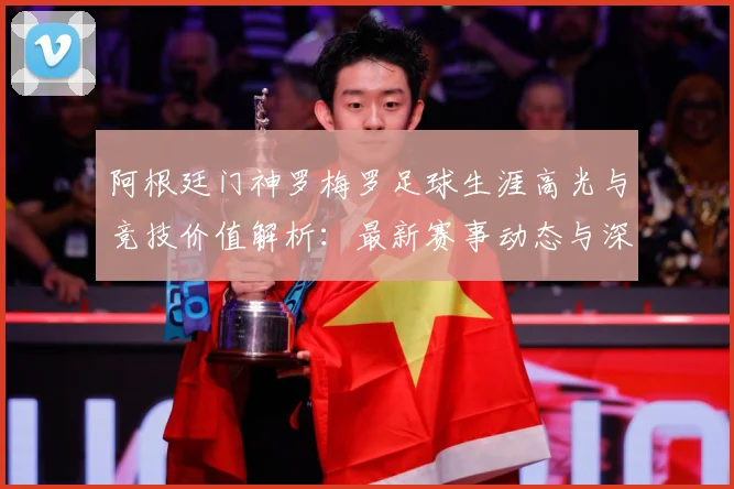 阿根廷门神罗梅罗足球生涯高光与竞技价值解析：最新赛事动态与深度分析