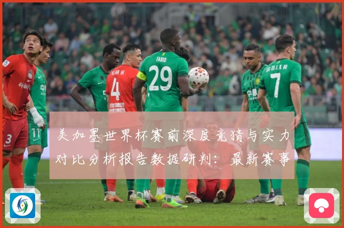 美加墨世界杯赛前深度竞猜与实力对比分析报告数据研判：最新赛事动态与深度分析