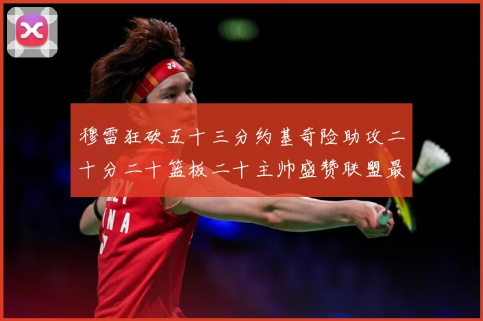 穆雷狂砍五十三分约基奇险助攻二十分二十篮板二十主帅盛赞联盟最赛场复盘：最新赛事动态与深度分析