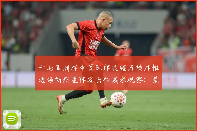 十七亚洲杯中国队邝兆镭万项帅惟浩领衔新星阵容出征战术观察：最新赛事动态与深度分析