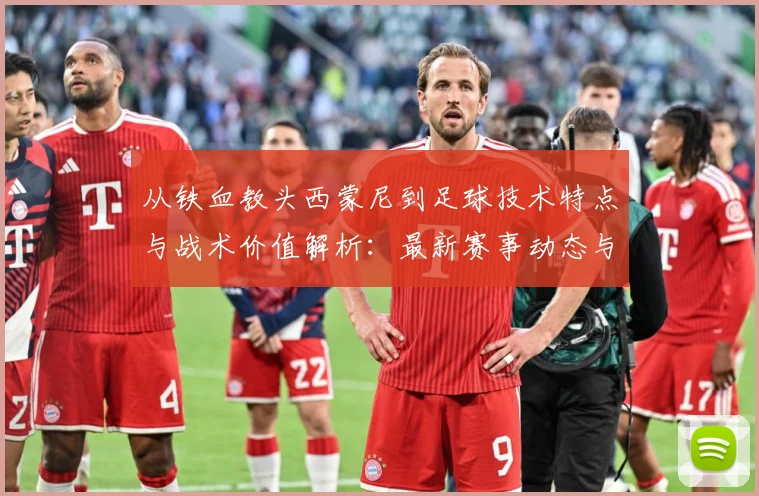 从铁血教头西蒙尼到足球技术特点与战术价值解析：最新赛事动态与深度分析