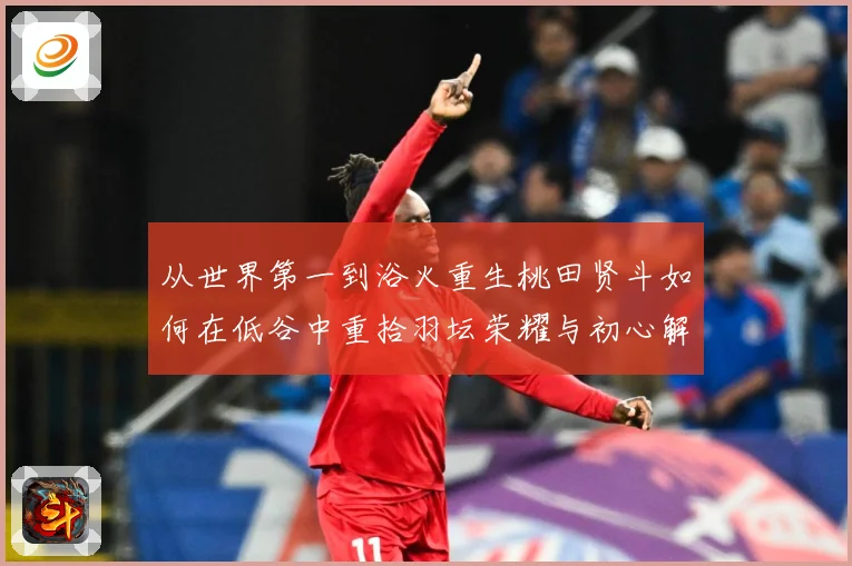 从世界第一到浴火重生桃田贤斗如何在低谷中重拾羽坛荣耀与初心解析：最新赛事动态与深度分析
