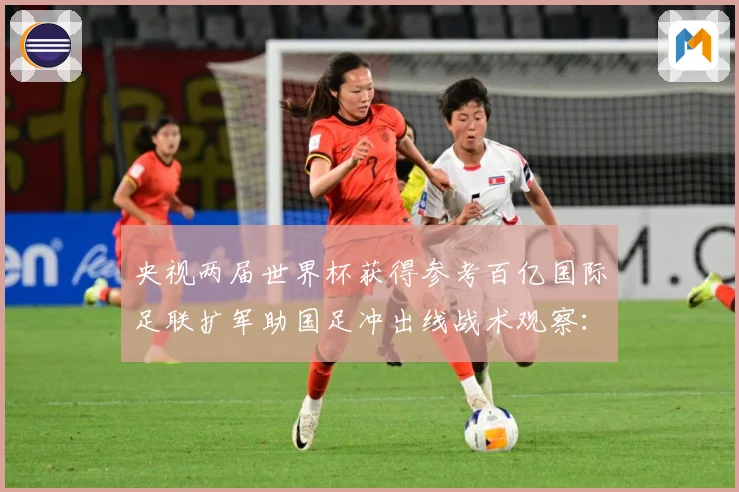 央视两届世界杯获得参考百亿国际足联扩军助国足冲出线战术观察：最新赛事动态与深度分析