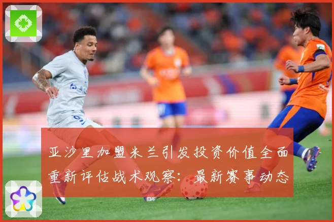 亚沙里加盟米兰引发投资价值全面重新评估战术观察：最新赛事动态与深度分析