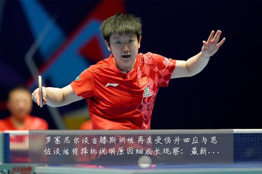 罗塞尼尔谈吉滕斯训练再度受伤并回应与恩佐谈话将择机说明原因细成长观察:最新赛事动态与深度分析