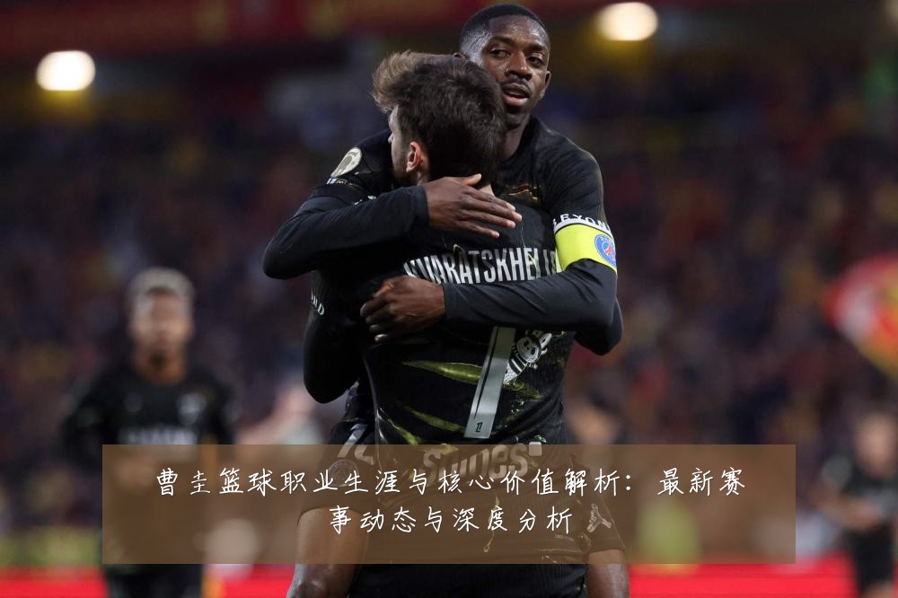 曹圭篮球职业生涯与核心价值解析：最新赛事动态与深度分析