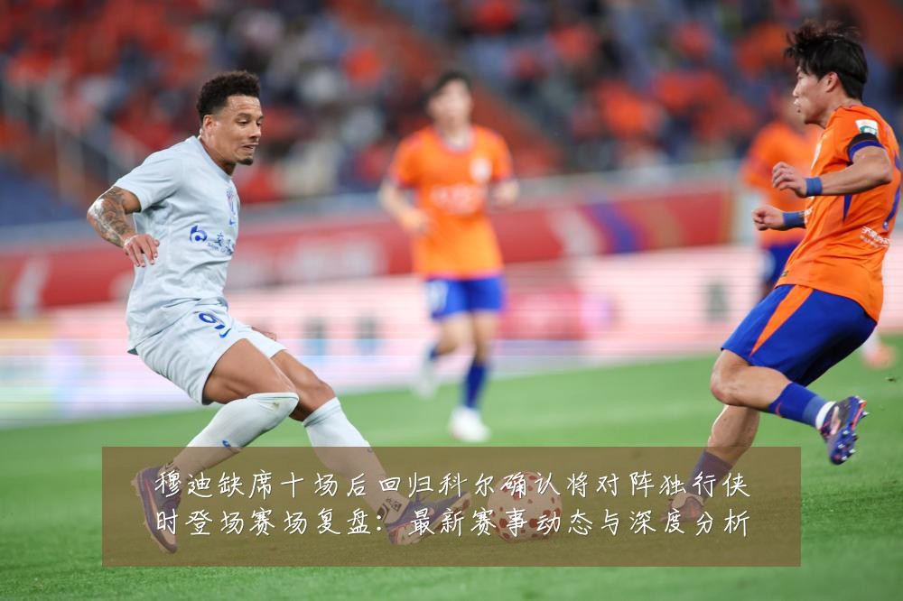 穆迪缺席十场后回归科尔确认将对阵独行侠时登场赛场复盘：最新赛事动态与深度分析