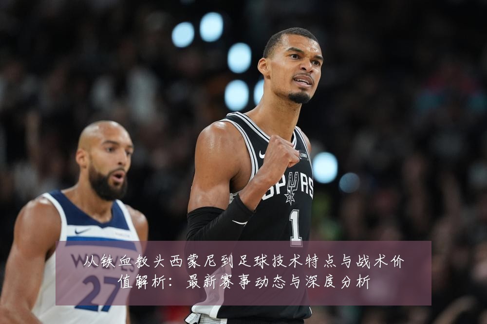 从铁血教头西蒙尼到足球技术特点与战术价值解析:最新赛事动态与深度分析