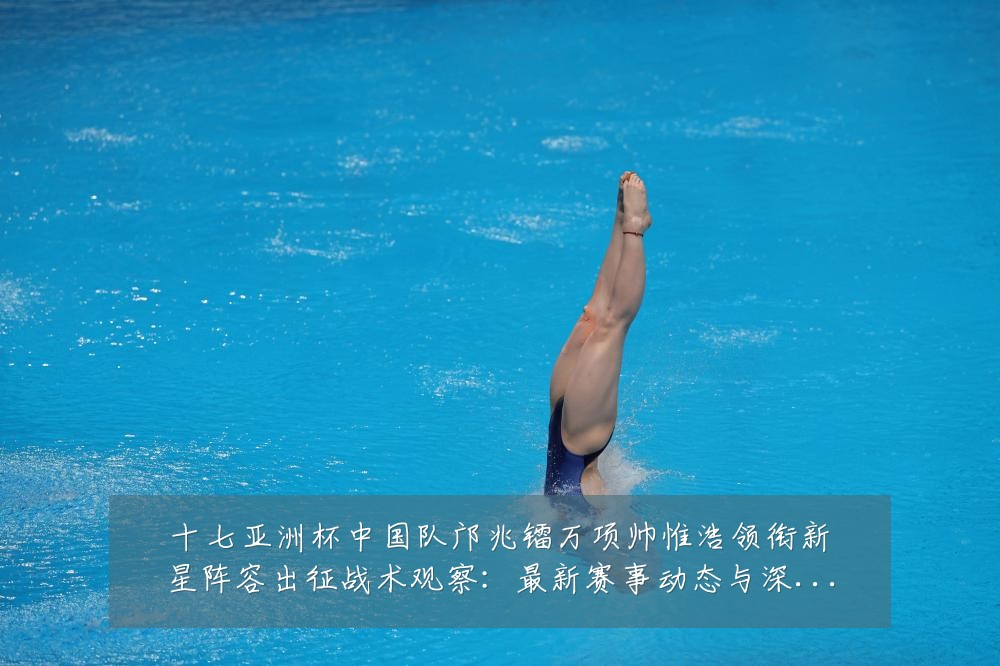 十七亚洲杯中国队邝兆镭万项帅惟浩领衔新星阵容出征战术观察：最新赛事动态与深度分析